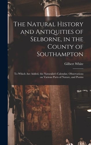 The Natural History and Antiquities of Selborne, in the County of Southampton To Which Are Added, the Naturalist's Calendar, Observations on Various Parts of Nature, and Poems