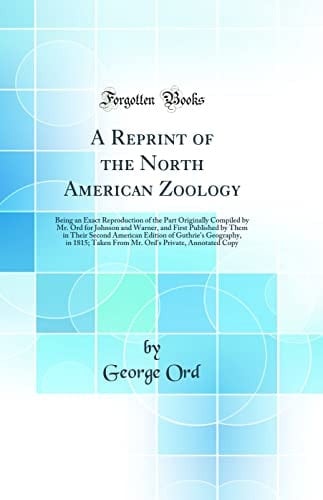 A Reprint of the North American Zoology Being an Exact Reproduction of the Part Originally Compiled by Mr. Ord for Johnson and Warner, and First Published by Them in Their Second American Edition of Guthrie's Geography, in 1815; Taken from Mr. Ord's Priv