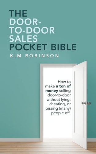 The Door-To-Door Sales Pocket Bible How to Make a Ton of Money Selling Door-To-Door Without Lying, Cheating, Or Pissing (Many) People Off.