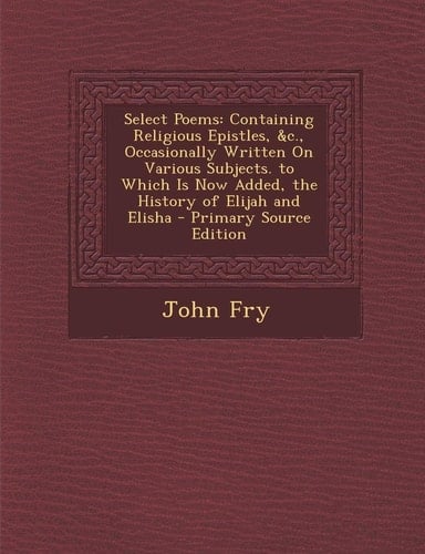 Select Poems Containing Religious Epistles, Andc. , Occasionally Written on Various Subjects. to Which Is Now Added, the History of El