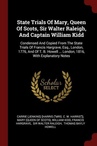 State Trials of Mary, Queen of Scots, Sir Walter Raleigh, and Captain William Kidd Condensed and Copied from the State Trials of Francis Hargrave, Esq. , London, 1776, and of T. B. Howell ... London, 1816, with Explanatory Notes