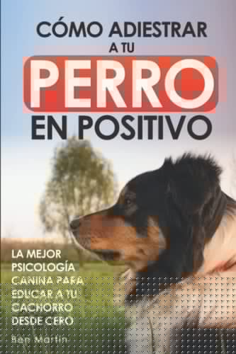 Cómo Adiestrar a tu Perro en Positivo: La Mejor Psicología Canina para Educar a tu Cachorro desde Cero: Guía Completa de Técnicas de Adiestramiento y Condicionamiento Canino (Spanish Edition)