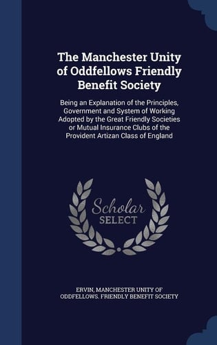 The Manchester Unity of Oddfellows Friendly Benefit Society Being an Explanation of the Principles, Government and System of Working Adopted by the Great Friendly Societies Or Mutual Insurance Clubs of the Provident Artizan Class of England