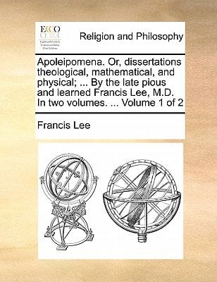 Apoleipomena. Or, dissertations theological, mathematical, and physical; ... By the late pious and learned Francis Lee, M.D. In two volumes. ... Volume 1 of 2
