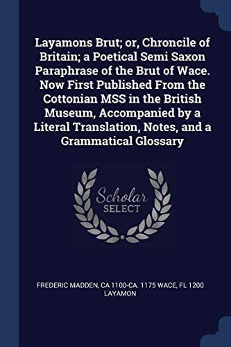 Layamons Brut; Or, Chroncile of Britain; a Poetical Semi Saxon Paraphrase of the Brut of Wace. Now First Published from the Cottonian Mss in the British Museum, Accompanied by a Literal Translation, Notes, and a Grammatical Glossary