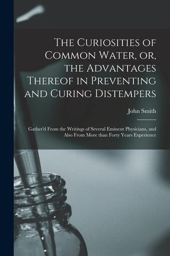 The Curiosities of Common Water, Or, the Advantages Thereof in Preventing and Curing Distempers: Gather'd From the Writings of Several Eminent Physici