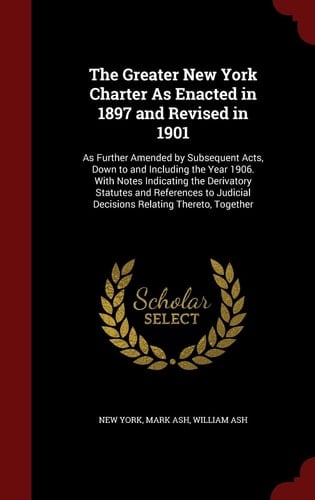 The Greater New York Charter As Enacted in 1897 and Revised In 1901 As Further Amended by Subsequent Acts, Down to and Including the Year 1906. with Notes Indicating the Derivatory Statutes and References to Judicial Decisions Relating Thereto, Together