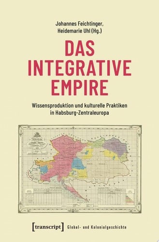 Das integrative Empire Wissensproduktion und kulturelle Praktiken in Habsburg-Zentraleuropa