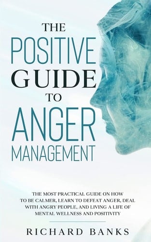 The Positive Guide to Anger Management The Most Practical Guide on How to Be Calmer, Learn to Defeat Anger, Deal with Angry People, and Living a Life of Mental Wellness and Positivity