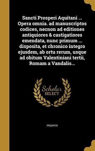 Sancti Prosperi Aquitani ... Opera Omnia. Ad Manuscriptos Codices, Necnon Ad Editiones Antiquiores & Castigatiores Emendata, Nunc Primum ... Disposita, et Chronico Integro Ejusdem, AB Ortu Rerum, Usque Ad Obitum Valentiniani Tertii, Romam a Vandalis...