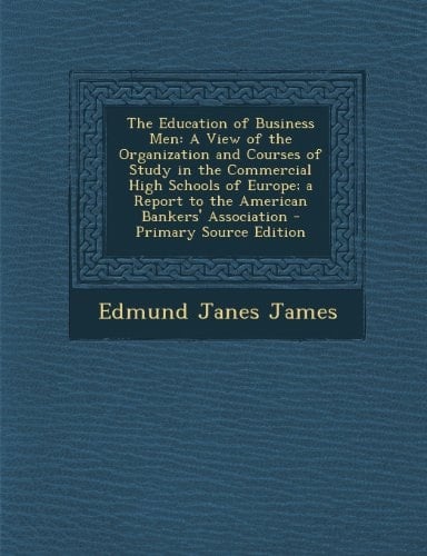 The Education of Business Men A View of the Organization and Courses of Study in the Commercial High Schools of Europe; a Report to the American Bank