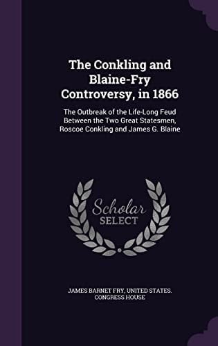 The Conkling and Blaine-Fry Controversy, In 1866 The Outbreak of the Life-Long Feud Between the Two Great Statesmen, Roscoe Conkling and James G. Blaine