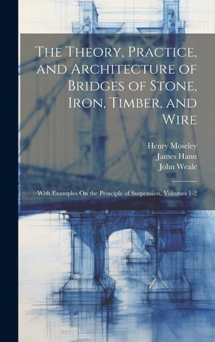The Theory, Practice, and Architecture of Bridges of Stone, Iron, Timber, and Wire With Examples On the Principle of Suspension, Volumes 1-2