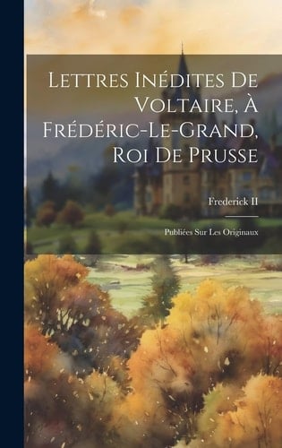 Lettres Inédites De Voltaire, À Frédéric-Le-Grand, Roi De Prusse Publiées Sur Les Originaux