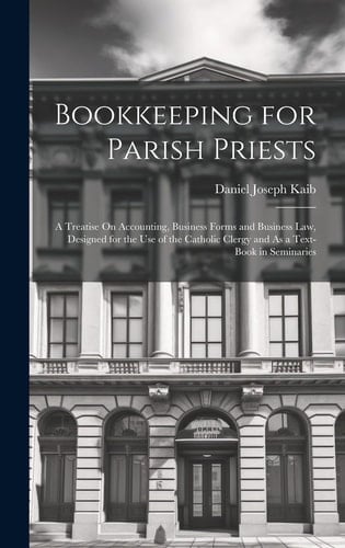 Bookkeeping for Parish Priests A Treatise On Accounting, Business Forms and Business Law, Designed for the Use of the Catholic Clergy and As a Text-Book in Seminaries