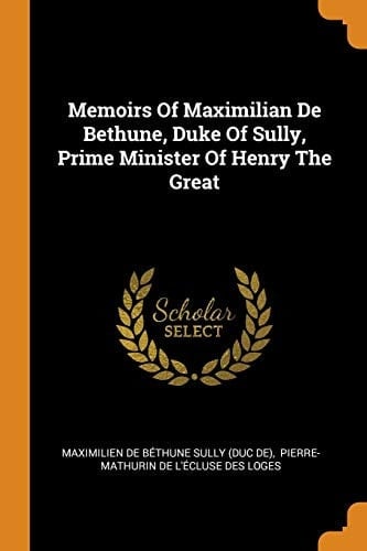 Memoirs Of Maximilian De Bethune, Duke Of Sully, Prime Minister Of Henry The Great