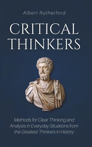 Critical Thinkers Methods for Clear Thinking and Analysis in Everyday Situations from the Greatest Thinkers in History