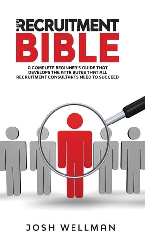 The Recruitment Bible A Complete Beginner's Guide That Develops The Attributes That All Recruitment Consultants Need To Succeed