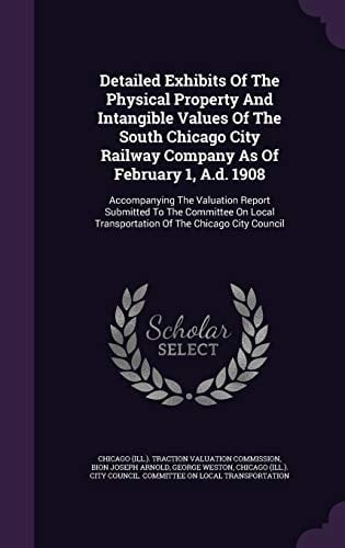 Detailed Exhibits Of The Physical Property And Intangible Values Of The South Chicago City Railway Company As Of February 1, A.d. 1908 Accompanying The Valuation Report Submitted To The Committee On Local Transportation Of The Chicago City Council