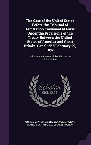 The Case of the United States Before the Tribunal of Arbitration Convened at Paris Under the Provisions of the Treaty Between the United States of America and Great Britain, Concluded February 29, 1892 Including the Reports of the Behring Sea Commission