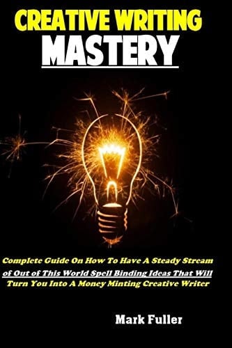 Creative Writing Mastery Complete Guide on How to Have a Steady Stream of Out of This World Spell Binding Ideas That Will Turn You Into a Money Minting Creative Writer