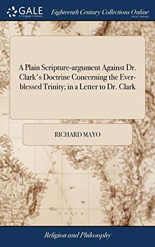 A Plain Scripture-Argument Against Dr. Clark's Doctrine Concerning the Ever-Blessed Trinity; In a Letter to Dr. Clark