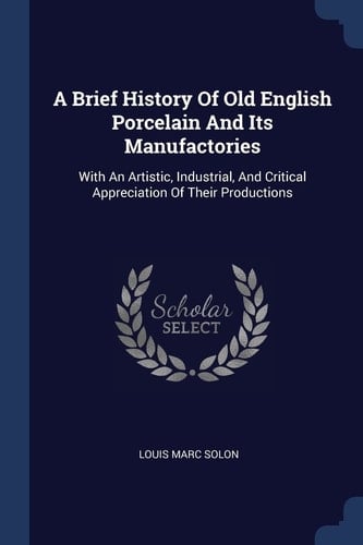 A Brief History Of Old English Porcelain And Its Manufactories With An Artistic, Industrial, And Critical Appreciation Of Their Productions
