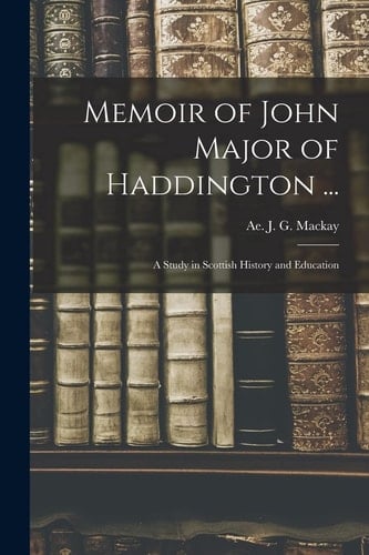 Memoir of John Major of Haddington ... A Study in Scottish History and Education