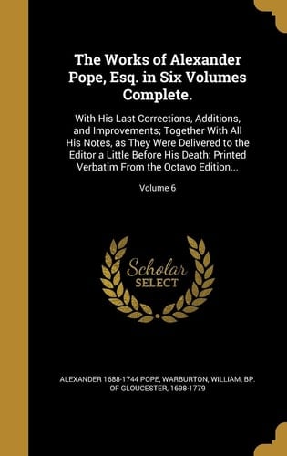 The Works of Alexander Pope, Esq. in Six Volumes Complete. With His Last Corrections, Additions, and Improvements; Together With All His Notes, as They Were Delivered to the Editor a Little Before His Death: Printed Verbatim From the Octavo Edition...; Volume 6