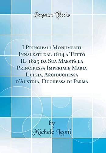 I Principali Monumenti Innalzati Dal 1814 a Tutto Il 1823 Da Sua Maestà La Principessa Imperiale Maria Luigia, Arciduchessa d'Austria, Duchessa Di Parma (Classic Reprint)