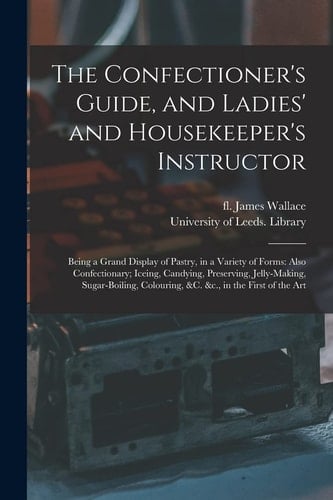 The Confectioner's Guide, and Ladies' and Housekeeper's Instructor Being a Grand Display of Pastry, in a Variety of Forms: Also Confectionary; Iceing, Candying, Preserving, Jelly-Making, Sugar-boiling, Colouring, &C. &C. , in the First of the Art