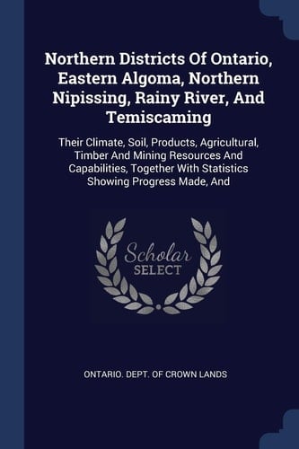 Northern Districts Of Ontario, Eastern Algoma, Northern Nipissing, Rainy River, And Temiscaming Their Climate, Soil, Products, Agricultural, Timber And Mining Resources And Capabilities, Together With Statistics Showing Progress Made, And