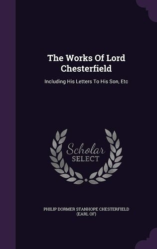 The Works of Lord Chesterfield Including His Letters to His Son, Etc