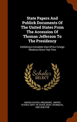 State Papers And Publick Documents Of The United States From The Accession Of Thomas Jefferson To The Presidency Exhibiting A Complete View Of Our Foreign Relations Since That Time