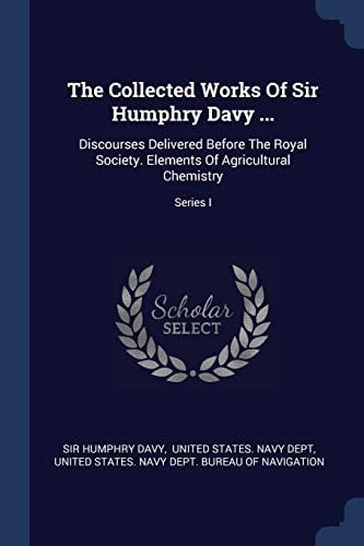 The Collected Works Of Sir Humphry Davy ... Discourses Delivered Before The Royal Society. Elements Of Agricultural Chemistry; Series I
