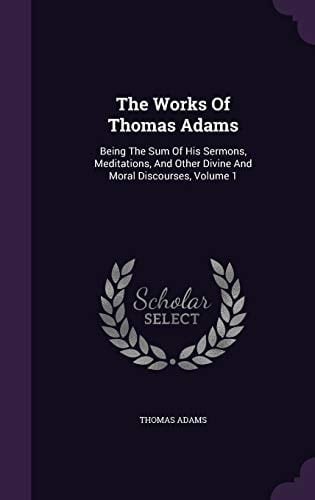 The Works Of Thomas Adams Being The Sum Of His Sermons, Meditations, And Other Divine And Moral Discourses, Volume 1