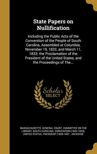 State Papers on Nullification Including the Public Acts of the Convention of the People of South Carolina, Assembled at Columbia, November 19, 1832, and March 11, 1833; the Proclamation of the President of the United States, and the Proceedings of The...