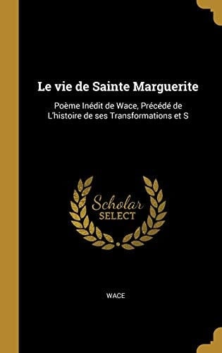 Le Vie de Sainte Marguerite Poème Inédit de Wace, Précédé de L'Histoire de Ses Transformations Et S