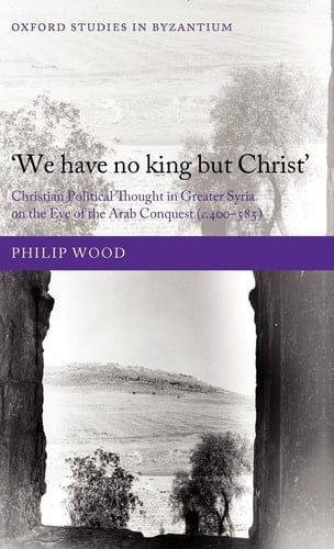 `We have no king but Christ': Christian Political Thought in Greater Syria on the Eve of the Arab Conquest (c.400-585) (Oxford Studies in Byzantium)