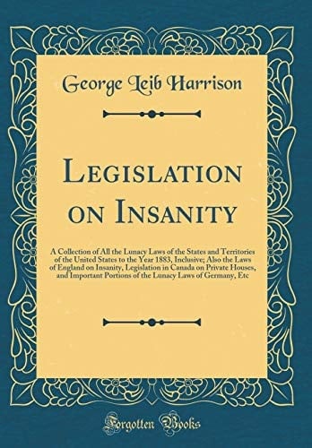 Legislation on Insanity A Collection of All the Lunacy Laws of the States and Territories of the United States to the Year 1883, Inclusive; Also the Laws of England on Insanity, Legislation in Canada on Private Houses, and Important Portions of the Lunac