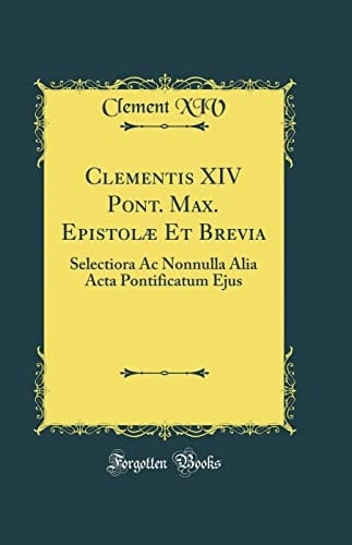 Clementis XIV Pont. Max. Epistolae et Brevia Selectiora AC Nonnulla Alia ACTA Pontificatum Ejus (Classic Reprint)