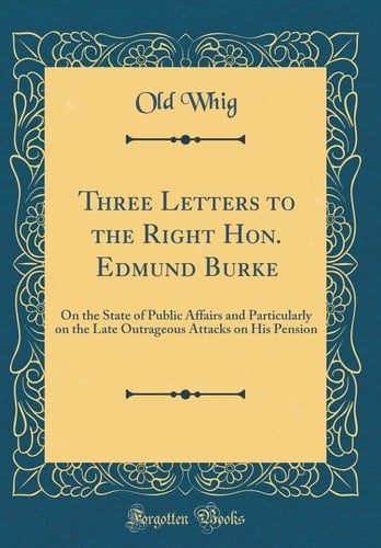 Three Letters to the Right Hon. Edmund Burke On the State of Public Affairs and Particularly on the Late Outrageous Attacks on His Pension (Classic Reprint)