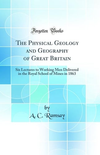 The Physical Geology and Geography of Great Britain Six Lectures to Working Men Delivered in the Royal School of Mines in 1863 (Classic Reprint)