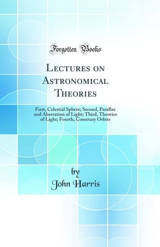 Lectures on Astronomical Theories First, Celestial Sphere; Second, Parallax and Aberration of Light; Third, Theories of Light; Fourth, Cometary Orbits (Classic Reprint)
