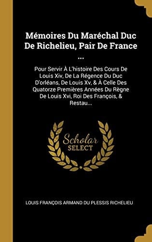 Mémoires Du Maréchal Duc De Richelieu, Pair De France ... Pour Servir À L'histoire Des Cours De Louis Xiv, De La Régence Du Duc D'orléans, De Louis Xv, & À Celle Des Quatorze Premières Années Du Règne De Louis Xvi, Roi Des François, & Restau...