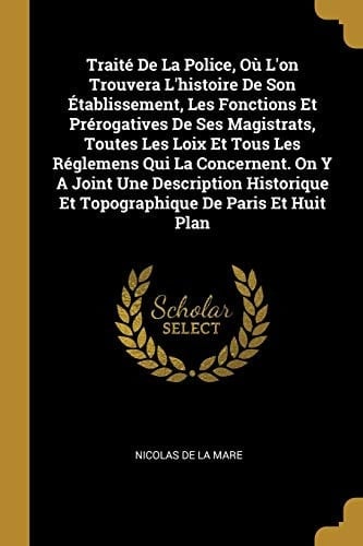 Traité De La Police, Où L'on Trouvera L'histoire De Son Établissement, Les Fonctions Et Prérogatives De Ses Magistrats, Toutes Les Loix Et Tous Les Réglemens Qui La Concernent. On Y A Joint Une Description Historique Et Topographique De Paris Et Huit Plan