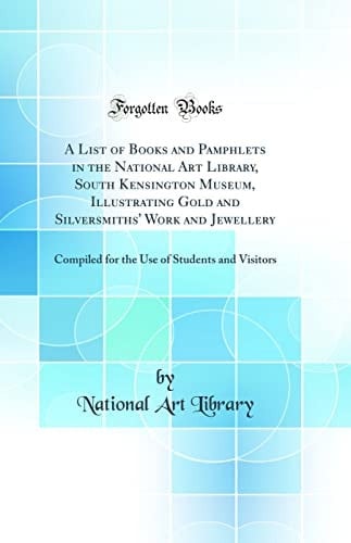 A List of Books and Pamphlets in the National Art Library, South Kensington Museum, Illustrating Gold and Silversmiths' Work and Jewellery Compiled for the Use of Students and Visitors (Classic Reprint)
