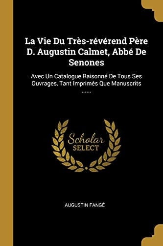 La Vie Du Très-révérend Père D. Augustin Calmet, Abbé De Senones Avec Un Catalogue Raisonné De Tous Ses Ouvrages, Tant Imprimés Que Manuscrits ......