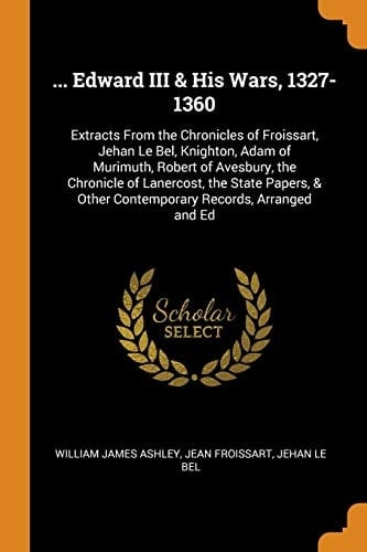 ... Edward III & His Wars, 1327-1360 Extracts from the Chronicles of Froissart, Jehan Le Bel, Knighton, Adam of Murimuth, Robert of Avesbury, the Chronicle of Lanercost, the State Papers, & Other Contemporary Records, Arranged and Ed