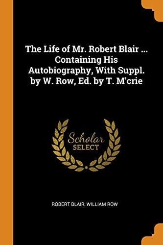 The Life of Mr. Robert Blair ... Containing His Autobiography, with Suppl. by W. Row, Ed. by T. M'Crie